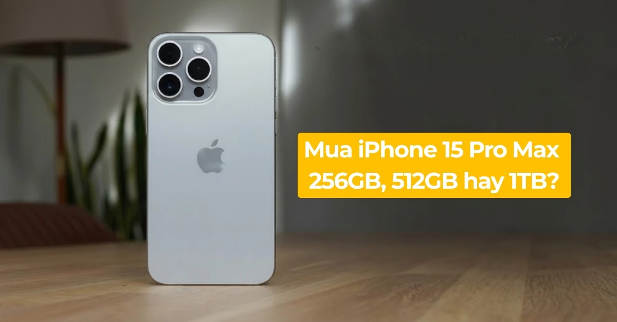 Nên mua iPhone 15 Pro Max 256GB, 512GB hay 1TB mới đủ dùng?